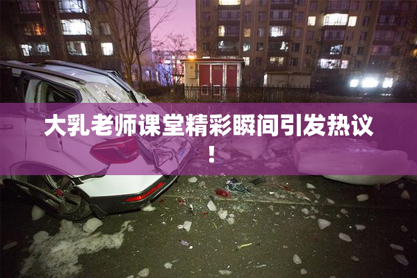 大乳老师课堂精彩瞬间引发热议！