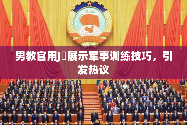男教官用J亅展示军事训练技巧，引发热议
