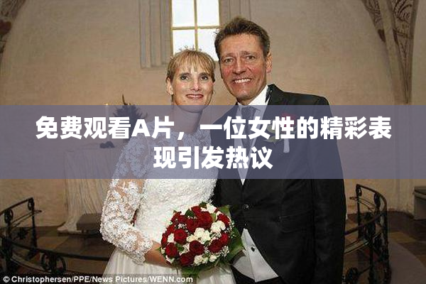 免费观看A片，一位女性的精彩表现引发热议