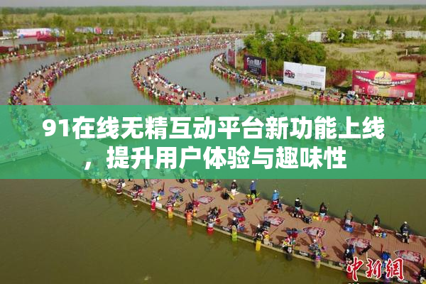 91在线无精互动平台新功能上线，提升用户体验与趣味性