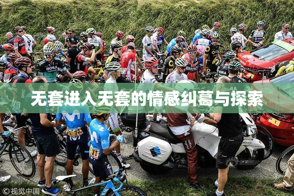 无套进入无套的情感纠葛与探索