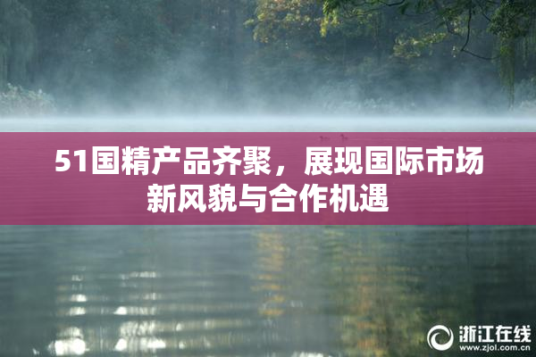 51国精产品齐聚，展现国际市场新风貌与合作机遇