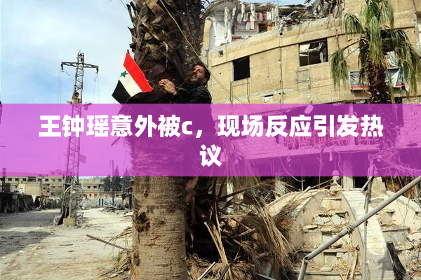 王钟瑶意外被c，现场反应引发热议