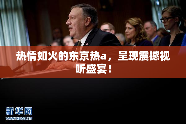 热情如火的东京热a，呈现震撼视听盛宴！