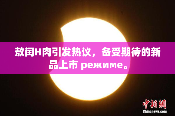 敖闰H肉引发热议，备受期待的新品上市 режиме。