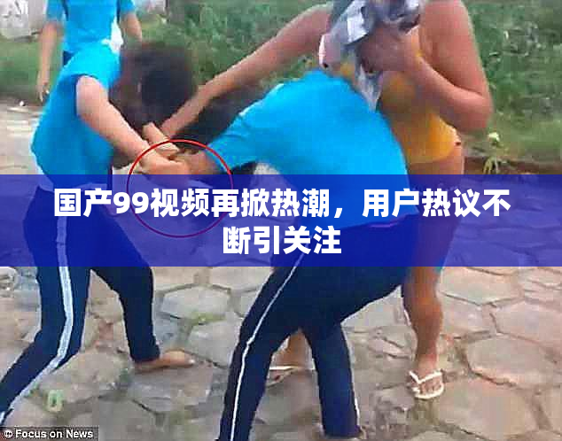 国产99视频再掀热潮，用户热议不断引关注