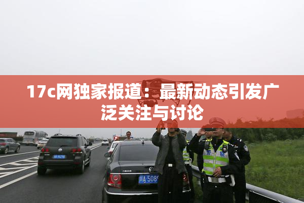17c网独家报道：最新动态引发广泛关注与讨论