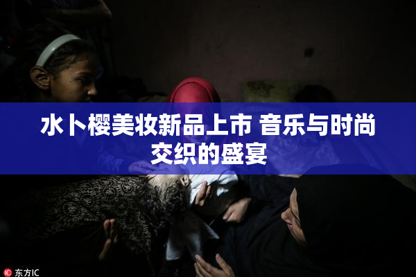 水卜樱美妆新品上市 音乐与时尚交织的盛宴