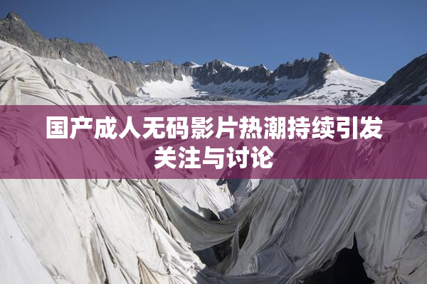 国产成人无码影片热潮持续引发关注与讨论