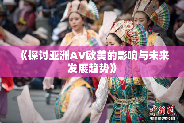 《探讨亚洲AV欧美的影响与未来发展趋势》