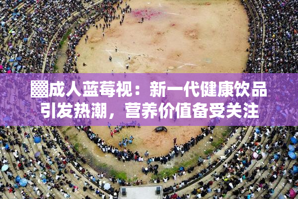 ▓成人蓝莓视：新一代健康饮品引发热潮，营养价值备受关注