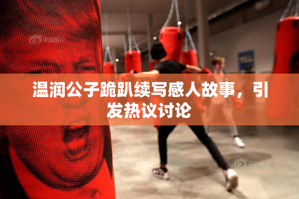 温润公子跪趴续写感人故事，引发热议讨论