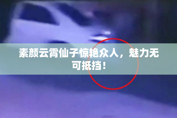 素颜云霄仙子惊艳众人，魅力无可抵挡！