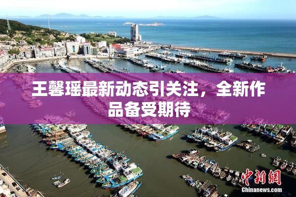王馨瑶最新动态引关注，全新作品备受期待