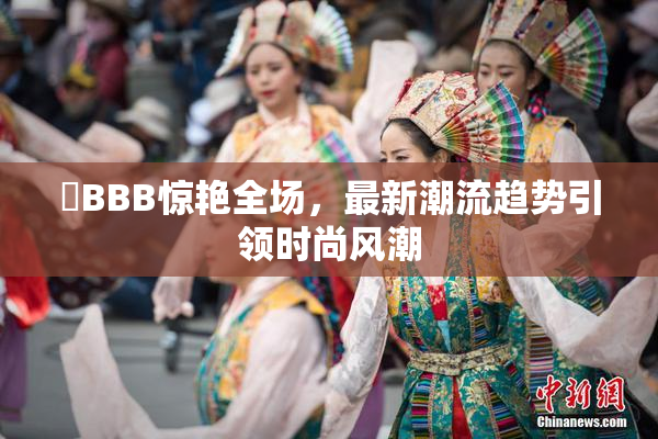 嫰BBB惊艳全场，最新潮流趋势引领时尚风潮