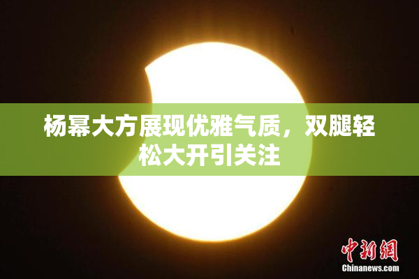 杨幂大方展现优雅气质，双腿轻松大开引关注