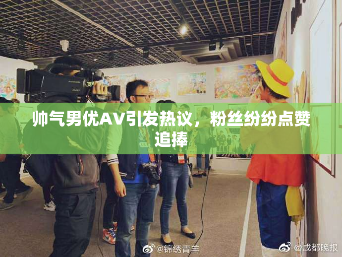 帅气男优AV引发热议，粉丝纷纷点赞追捧
