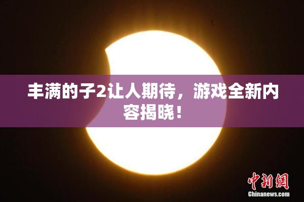丰满的子2让人期待，游戏全新内容揭晓！