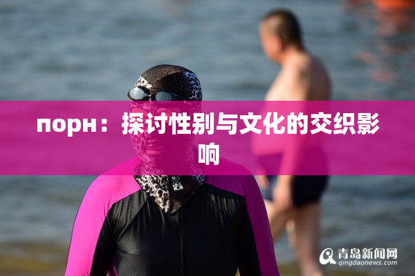 порн：探讨性别与文化的交织影响