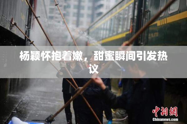 杨颖怀抱着嫩，甜蜜瞬间引发热议