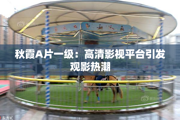 秋霞A片一级：高清影视平台引发观影热潮