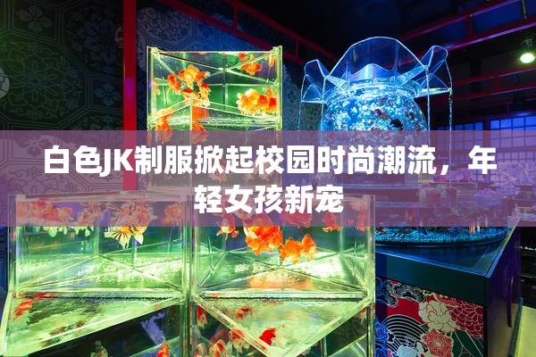 白色JK制服掀起校园时尚潮流，年轻女孩新宠