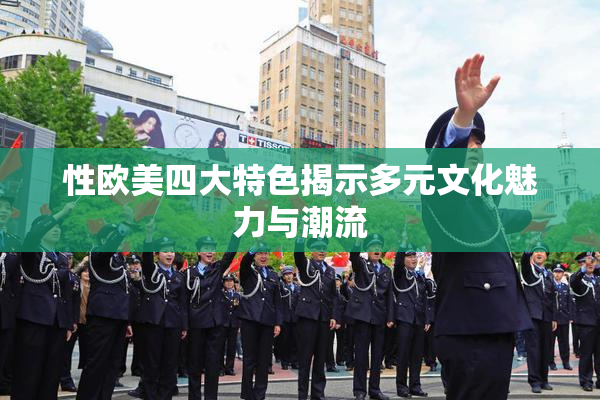 性欧美四大特色揭示多元文化魅力与潮流