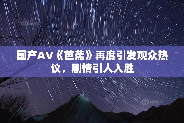 国产AV《芭蕉》再度引发观众热议，剧情引人入胜