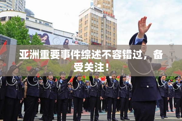 亚洲重要事件综述不容错过，备受关注！
