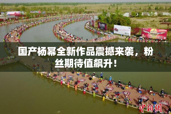 国产杨幂全新作品震撼来袭，粉丝期待值飙升！