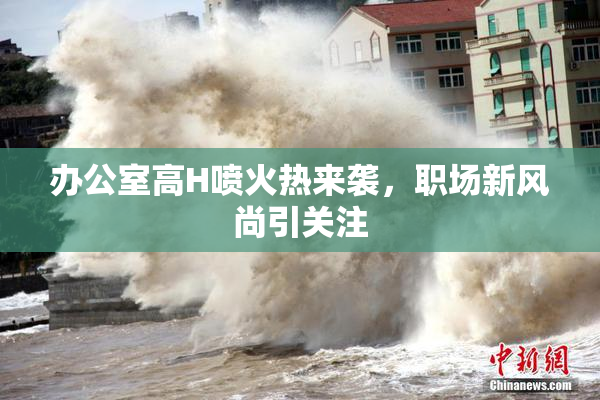 办公室高H喷火热来袭，职场新风尚引关注