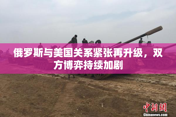 俄罗斯与美国关系紧张再升级，双方博弈持续加剧