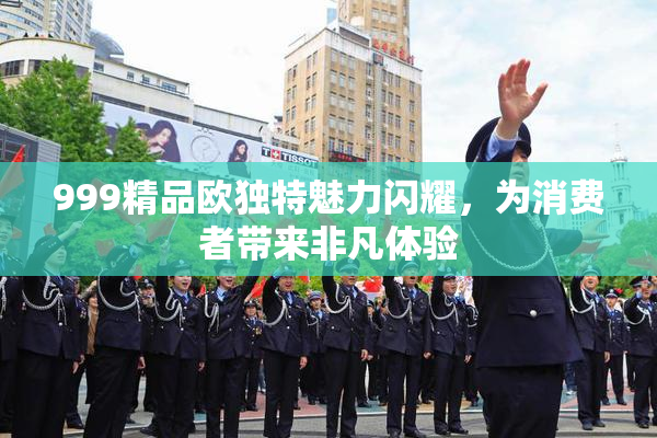 999精品欧独特魅力闪耀，为消费者带来非凡体验