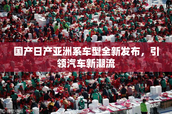 国产日产亚洲系车型全新发布，引领汽车新潮流