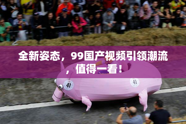 全新姿态，99国产视频引领潮流，值得一看！