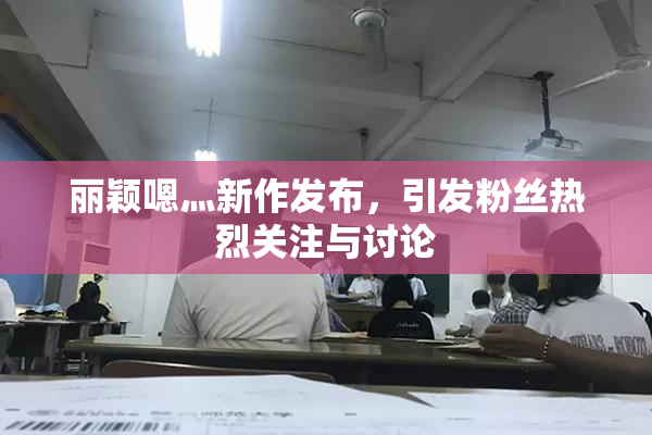丽颖嗯灬新作发布，引发粉丝热烈关注与讨论
