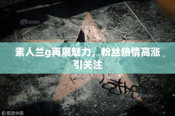 素人兰g再展魅力，粉丝热情高涨引关注