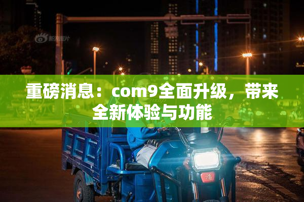 重磅消息：com9全面升级，带来全新体验与功能