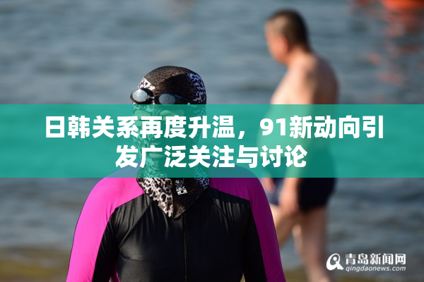 日韩关系再度升温，91新动向引发广泛关注与讨论