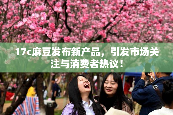 17c麻豆发布新产品，引发市场关注与消费者热议！
