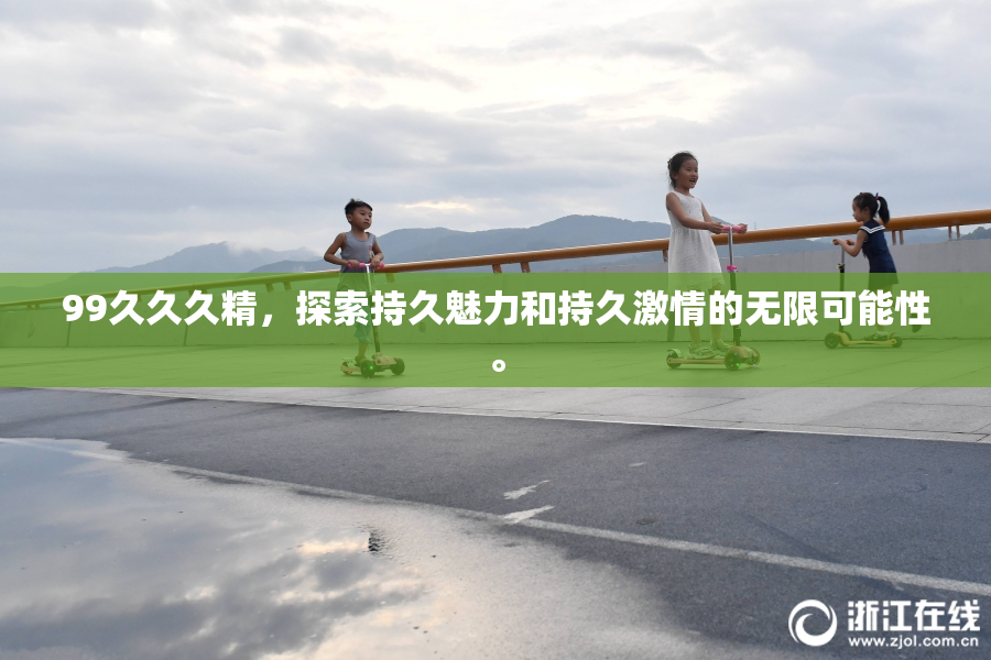 99久久久精，探索持久魅力和持久激情的无限可能性。