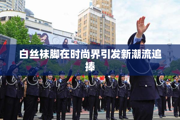 白丝袜脚在时尚界引发新潮流追捧