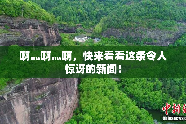 啊灬啊灬啊，快来看看这条令人惊讶的新闻！