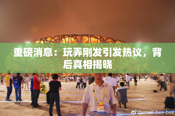重磅消息：玩弄刚发引发热议，背后真相揭晓
