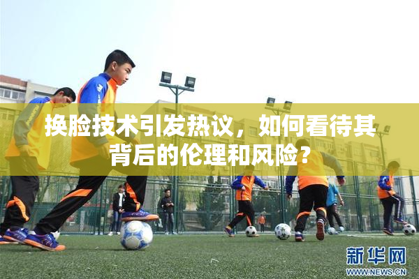 换脸技术引发热议，如何看待其背后的伦理和风险？