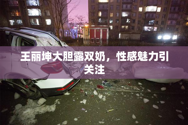 王丽坤大胆露双奶，性感魅力引关注