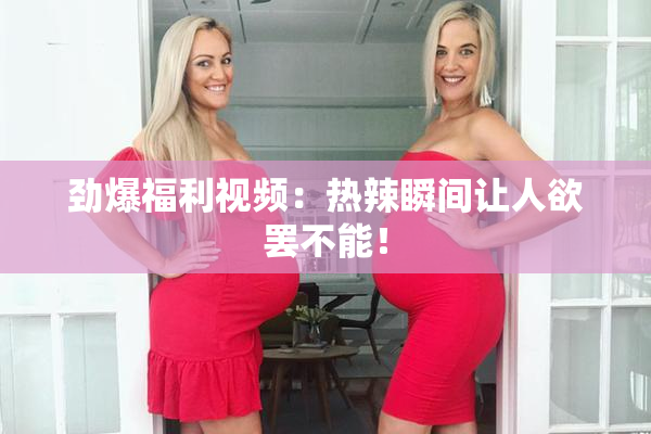 劲爆福利视频：热辣瞬间让人欲罢不能！