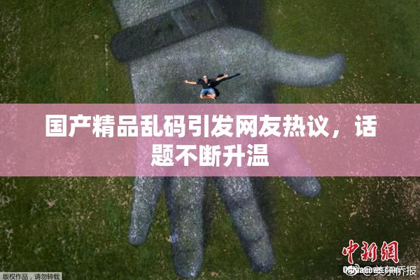 国产精品乱码引发网友热议，话题不断升温