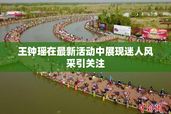 王钟瑶在最新活动中展现迷人风采引关注
