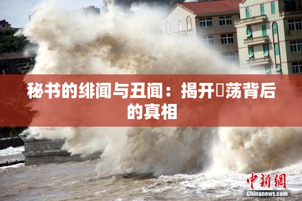秘书的绯闻与丑闻：揭开婬荡背后的真相